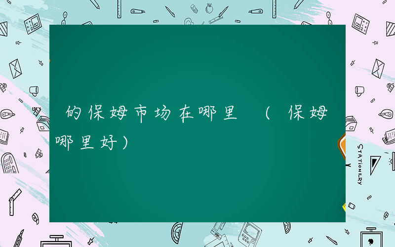 的保姆市场在哪里 (保姆哪里好)